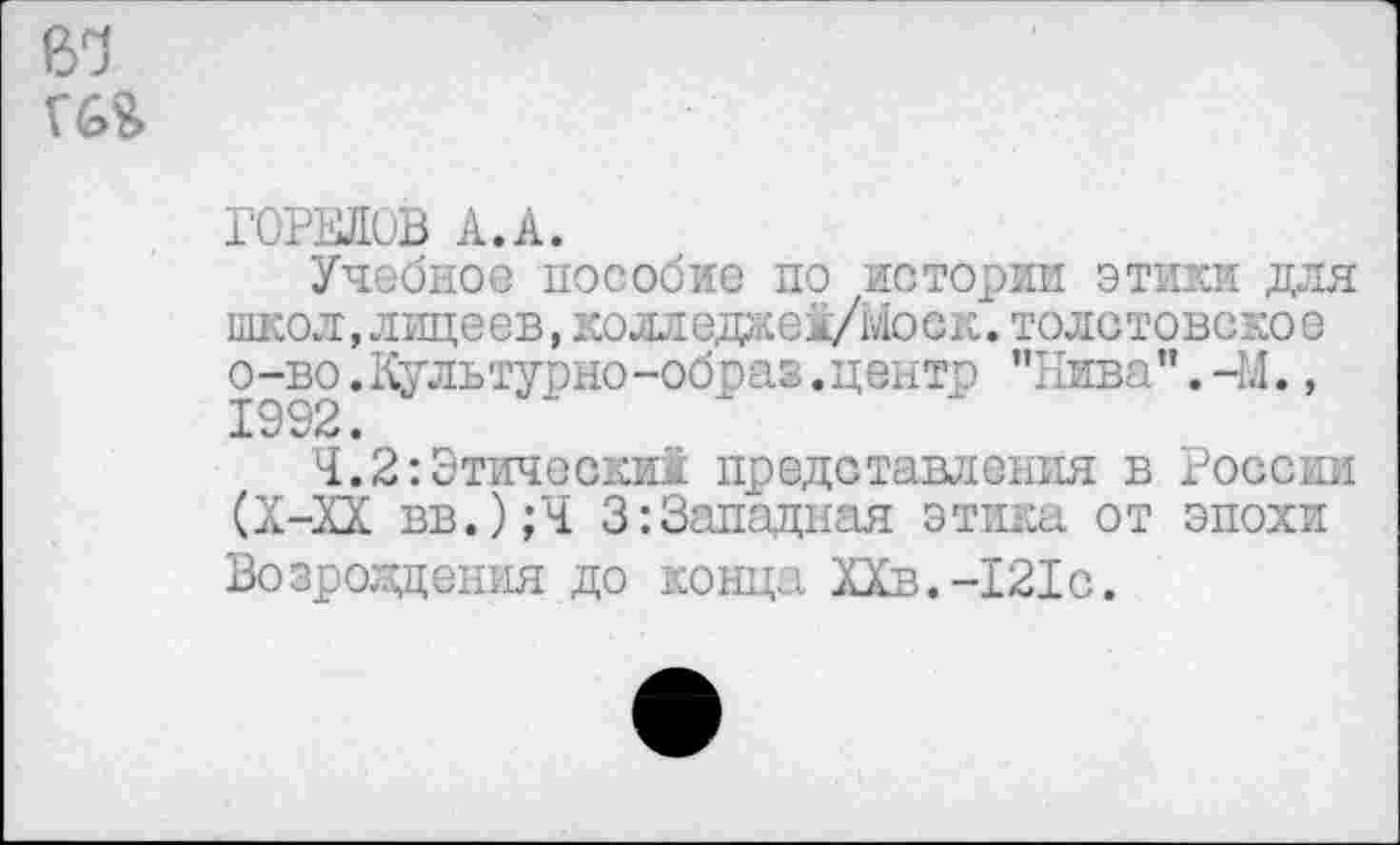 ﻿6^ №
ГОРЕЛОВ А.А.
Учебное пособие по истории этики для школ, лицеев, колледаеА/Моск. толстовское о-во.Культурно-образ.центр "Нива”.-М., 1992.
Ч.2:Этически! представления в России (Х-ХХ вв.);Ч 3:Западная этика от эпохи Возрождения до конца ХХв.-121с.